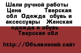 Шали ручной работы › Цена ­ 2 500 - Тверская обл. Одежда, обувь и аксессуары » Женская одежда и обувь   . Тверская обл.